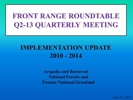 FRONT RANGE ROUNDTABLE Q2-13 QUARTERLY MEETING Arapaho and Roosevelt National Forests and Pawnee National Grassland IMPLEMENTATION UPDATE 2010 - 2014 May.