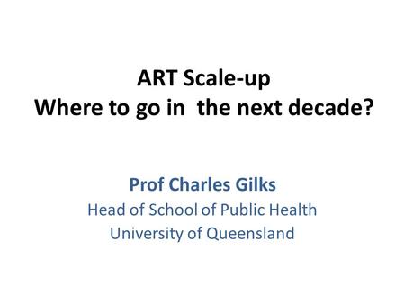 ART Scale-up Where to go in the next decade? Prof Charles Gilks Head of School of Public Health University of Queensland.