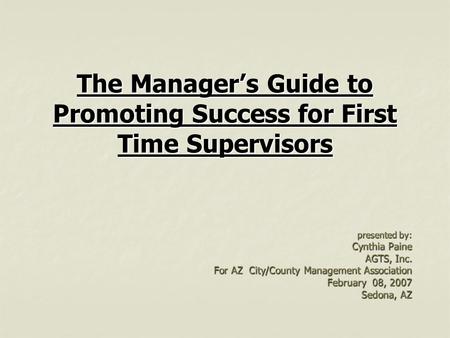 The Manager’s Guide to Promoting Success for First Time Supervisors presented by: Cynthia Paine AGTS, Inc. For AZ City/County Management Association February.