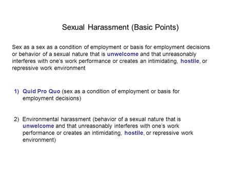 Sexual Harassment (Basic Points) 1)Quid Pro Quo (sex as a condition of employment or basis for employment decisions) 2) Environmental harassment (behavior.