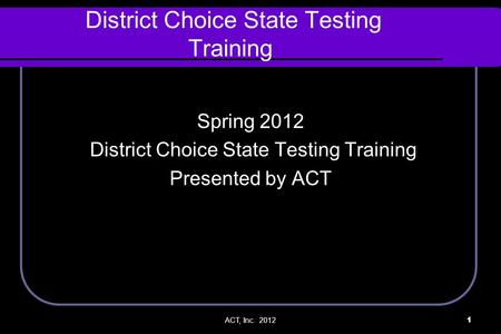 ACT, Inc. 20121 District Choice State Testing Training Spring 2012 District Choice State Testing Training Presented by ACT.