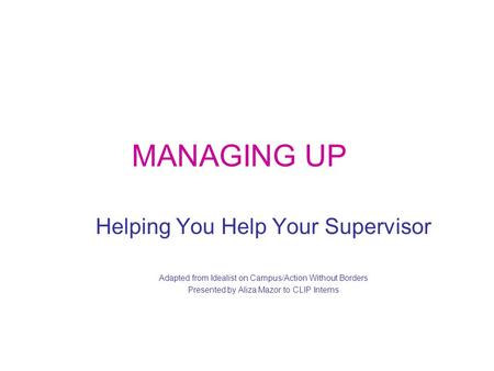 MANAGING UP Helping You Help Your Supervisor Adapted from Idealist on Campus/Action Without Borders Presented by Aliza Mazor to CLIP Interns.