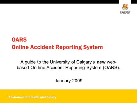 Environment, Health and Safety OARS Online Accident Reporting System A guide to the University of Calgary’s new web- based On-line Accident Reporting System.