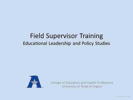 Field Supervisor Training Educational Leadership and Policy Studies College of Education and Health Professions University of Texas Arlington Rev: Aug.