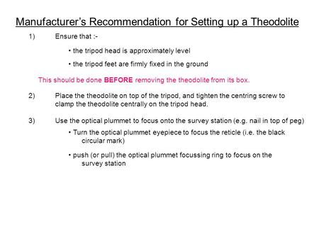 Manufacturer’s Recommendation for Setting up a Theodolite 1)Ensure that :- the tripod head is approximately level the tripod feet are firmly fixed in the.