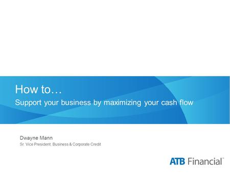 How to… Support your business by maximizing your cash flow Dwayne Mann Sr. Vice President, Business & Corporate Credit.