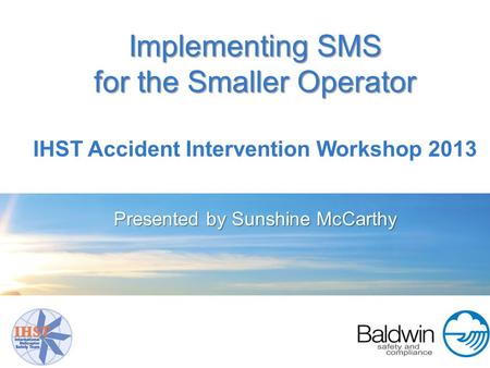 Implementing SMS for the Smaller Operator IHST Accident Intervention Workshop 2013 Presented by Sunshine McCarthy.