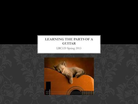 LRC320 Spring 2013. FIRST THINGS FIRST Before you learn to play the guitar it is important to understand the different parts of the instrument.