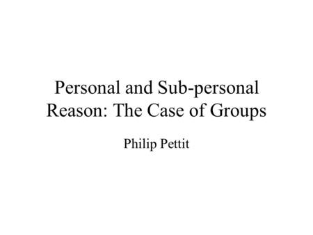 Personal and Sub-personal Reason: The Case of Groups Philip Pettit.