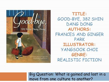 Title: Good-bye, 382 Shin Dang Dong Authors: Frances and Ginger Park Illustrator: Yangsook Choi Genre: Realistic Fiction Big Question: What is gained.