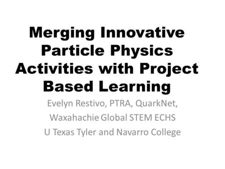 Merging Innovative Particle Physics Activities with Project Based Learning Evelyn Restivo, PTRA, QuarkNet, Waxahachie Global STEM ECHS U Texas Tyler and.