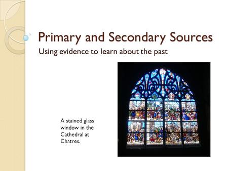 Primary and Secondary Sources Using evidence to learn about the past A stained glass window in the Cathedral at Chatres.