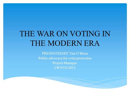 THE WAR ON VOTING IN THE MODERN ERA PRESENTED BY Tim O’Brien Public advocacy for voter protection Project Manager. LWVUS 2012.