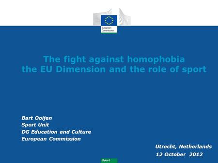 Sport The fight against homophobia the EU Dimension and the role of sport Bart Ooijen Sport Unit DG Education and Culture European Commission Utrecht,