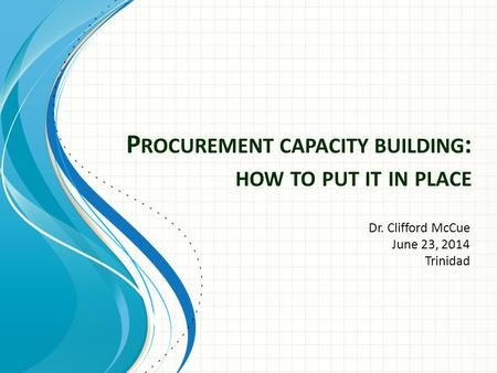 P ROCUREMENT CAPACITY BUILDING : HOW TO PUT IT IN PLACE Dr. Clifford McCue June 23, 2014 Trinidad.