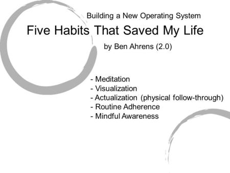 Five Habits That Saved My Life - Meditation - Visualization - Actualization (physical follow-through) - Routine Adherence - Mindful Awareness by Ben Ahrens.