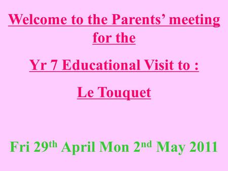 Welcome to the Parents’ meeting for the Yr 7 Educational Visit to : Le Touquet Fri 29 th April Mon 2 nd May 2011.