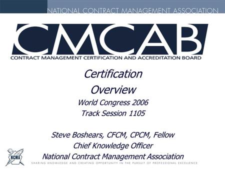 Certification Overview World Congress 2006 Track Session 1105 Steve Boshears, CFCM, CPCM, Fellow Chief Knowledge Officer National Contract Management Association.