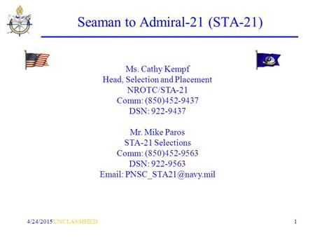 UNCLASSIFIED4/24/2015 1 Seaman to Admiral-21 (STA-21) Ms. Cathy Kempf Head, Selection and Placement NROTC/STA-21 Comm: (850)452-9437 DSN: 922-9437 Mr.