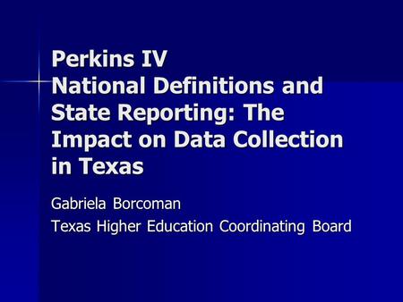 Perkins IV National Definitions and State Reporting: The Impact on Data Collection in Texas Gabriela Borcoman Texas Higher Education Coordinating Board.