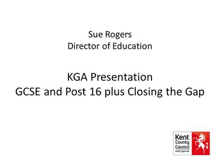 Sue Rogers Director of Education KGA Presentation GCSE and Post 16 plus Closing the Gap.