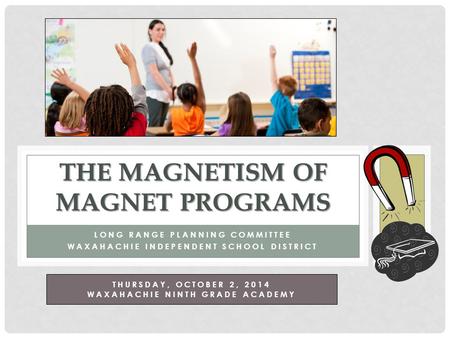 LONG RANGE PLANNING COMMITTEE WAXAHACHIE INDEPENDENT SCHOOL DISTRICT THE MAGNETISM OF MAGNET PROGRAMS THURSDAY, OCTOBER 2, 2014 WAXAHACHIE NINTH GRADE.