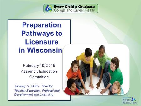 Preparation Pathways to Licensure in Wisconsin February 19, 2015 Assembly Education Committee Tammy G. Huth, Director Teacher Education, Professional Development.