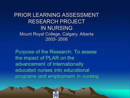 PRIOR LEARNING ASSESSMENT RESEARCH PROJECT IN NURSING Mount Royal College, Calgary, Alberta 2003- 2006 Purpose of the Research: To assess the impact of.