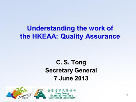 1 Understanding the work of the HKEAA: Quality Assurance C. S. Tong Secretary General 7 June 2013.