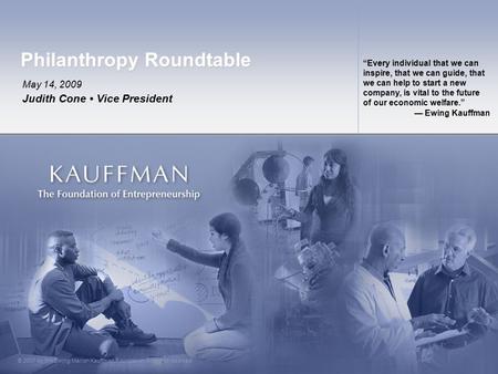 © 2007 by the Ewing Marion Kauffman Foundation. All rights reserved. Philanthropy Roundtable May 14, 2009 Judith Cone Vice President “Every individual.