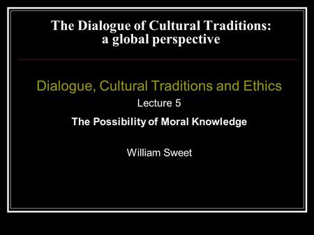 Dialogue, Cultural Traditions and Ethics Lecture 5 The Possibility of Moral Knowledge William Sweet The Dialogue of Cultural Traditions: a global perspective.