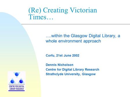 (Re) Creating Victorian Times… ….within the Glasgow Digital Library, a whole environment approach Corfu, 21st June 2002 Dennis Nicholson Centre for Digital.