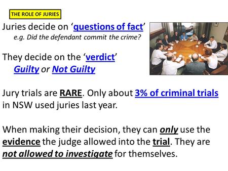 THE ROLE OF JURIES Juries decide on ‘questions of fact’ e.g. Did the defendant commit the crime? They decide on the ‘verdict’ Guilty or Not Guilty Jury.