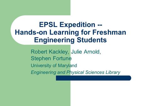 EPSL Expedition -- Hands-on Learning for Freshman Engineering Students Robert Kackley, Julie Arnold, Stephen Fortune University of Maryland Engineering.