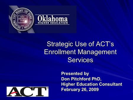 Strategic Use of ACT’s Enrollment Management Services Presented by Don Pitchford PhD, Higher Education Consultant February 26, 2009.