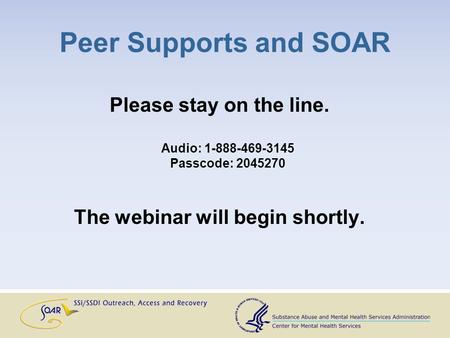 Peer Supports and SOAR Please stay on the line. Audio: 1-888-469-3145 Passcode: 2045270 The webinar will begin shortly.