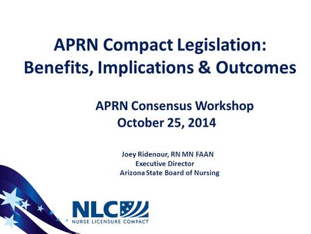 APRN Compact Legislation: Benefits, Implications & Outcomes APRN Consensus Workshop October 25, 2014 Joey Ridenour, RN MN FAAN Executive Director Arizona.