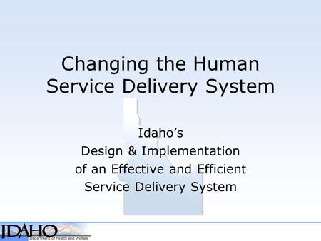 Changing the Human Service Delivery System Idaho’s Design & Implementation of an Effective and Efficient Service Delivery System.