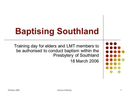 18 March 2006School of Ministry1 Baptising Southland Training day for elders and LMT members to be authorised to conduct baptism within the Presbytery.