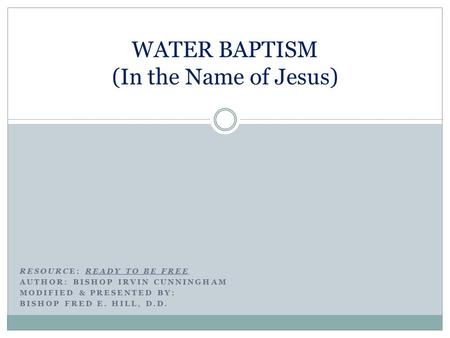 RESOURCE: READY TO BE FREE AUTHOR: BISHOP IRVIN CUNNINGHAM MODIFIED & PRESENTED BY: BISHOP FRED E. HILL, D.D. WATER BAPTISM (In the Name of Jesus)