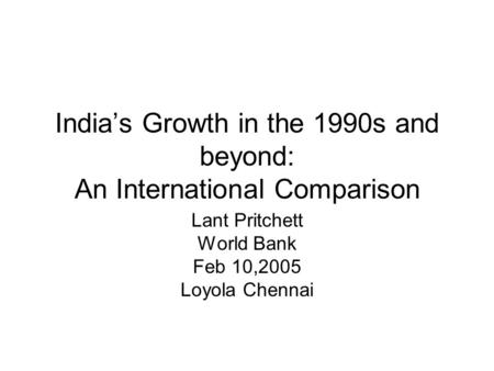 India’s Growth in the 1990s and beyond: An International Comparison Lant Pritchett World Bank Feb 10,2005 Loyola Chennai.