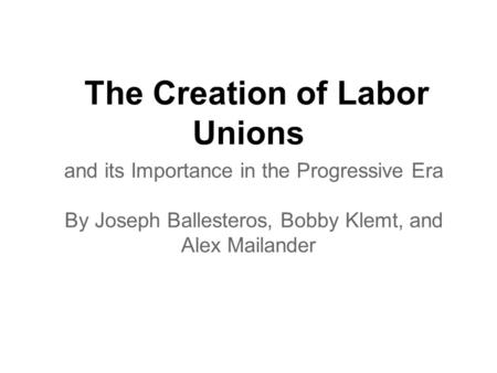 The Creation of Labor Unions and its Importance in the Progressive Era By Joseph Ballesteros, Bobby Klemt, and Alex Mailander.