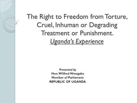 The Right to Freedom from Torture, Cruel, Inhuman or Degrading Treatment or Punishment. Uganda’s Experience Presented by Hon. Wilfred Niwagaba Member.