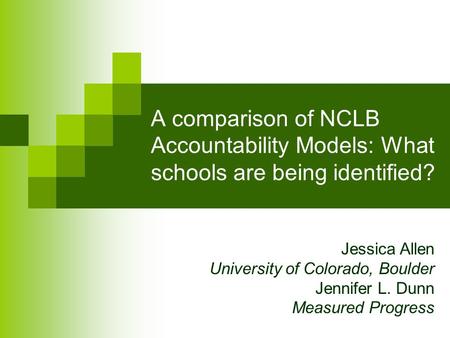 A comparison of NCLB Accountability Models: What schools are being identified? Jessica Allen University of Colorado, Boulder Jennifer L. Dunn Measured.