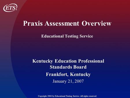 Praxis Assessment Overview Educational Testing Service Kentucky Education Professional Standards Board Frankfort, Kentucky January 21, 2007 Copyright 2004.