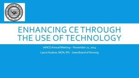 ENHANCING CE THROUGH THE USE OF TECHNOLOGY IANCE Annual Meeting – November 21, 2014 Laura Hudson, MSN, RN - Iowa Board of Nursing.