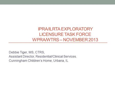 IPRA/ILRTA EXPLORATORY LICENSURE TASK FORCE WPRA/WTRS – NOVEMBER 2013 Debbie Tiger, MS, CTRS, Assistant Director, Residential/Clinical Services. Cunningham.