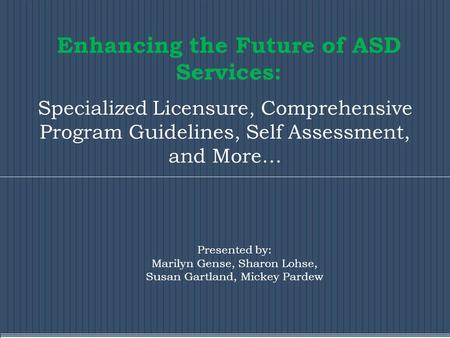 Enhancing the Future of ASD Services: Specialized Licensure, Comprehensive Program Guidelines, Self Assessment, and More… Presented by: Marilyn Gense,