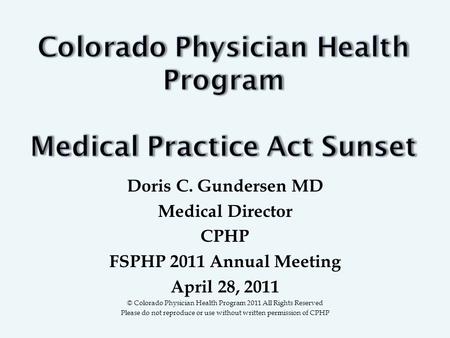 Doris C. Gundersen MD Medical Director CPHP FSPHP 2011 Annual Meeting April 28, 2011 © Colorado Physician Health Program 2011 All Rights Reserved Please.