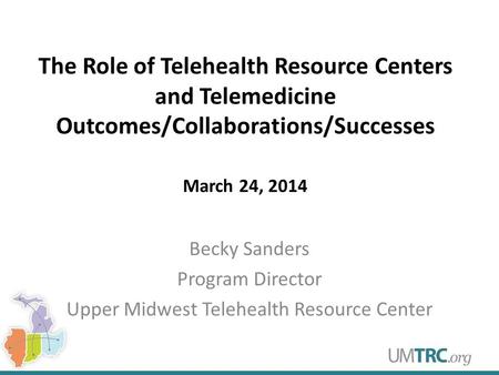 The Role of Telehealth Resource Centers and Telemedicine Outcomes/Collaborations/Successes March 24, 2014 Becky Sanders Program Director Upper Midwest.